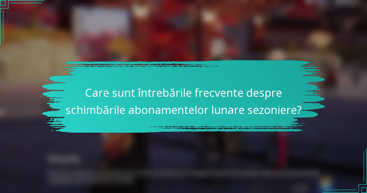 Care sunt întrebările frecvente despre schimbările abonamentelor lunare sezoniere?