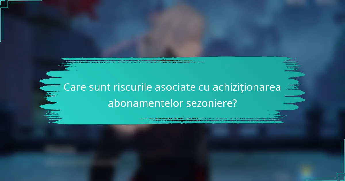 Care sunt riscurile asociate cu achiziționarea abonamentelor sezoniere?