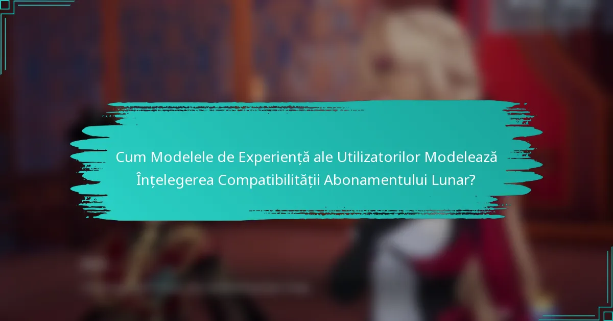 Cum Modelele de Experiență ale Utilizatorilor Modelează Înțelegerea Compatibilității Abonamentului Lunar?